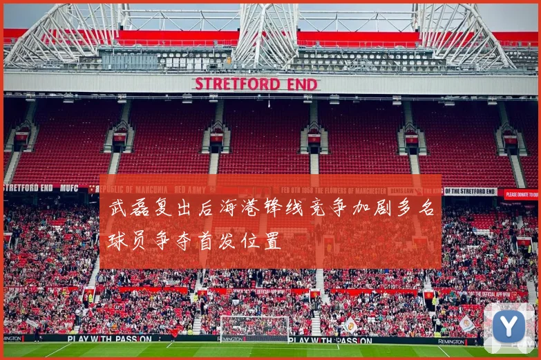 武磊复出后海港锋线竞争加剧多名球员争夺首发位置