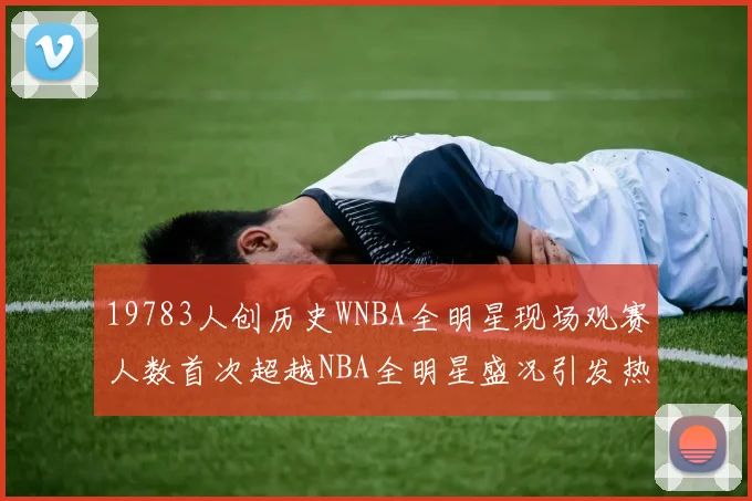 19783人创历史WNBA全明星现场观赛人数首次超越NBA全明星盛况引发热议