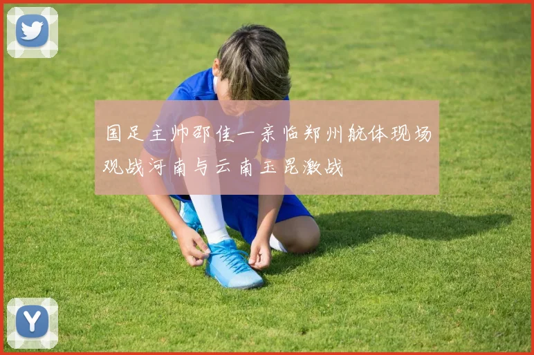 国足主帅邵佳一亲临郑州航体现场观战河南与云南玉昆激战