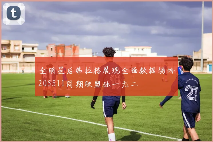 全明星后弗拉格展现全面数据场均205511同期联盟独一无二