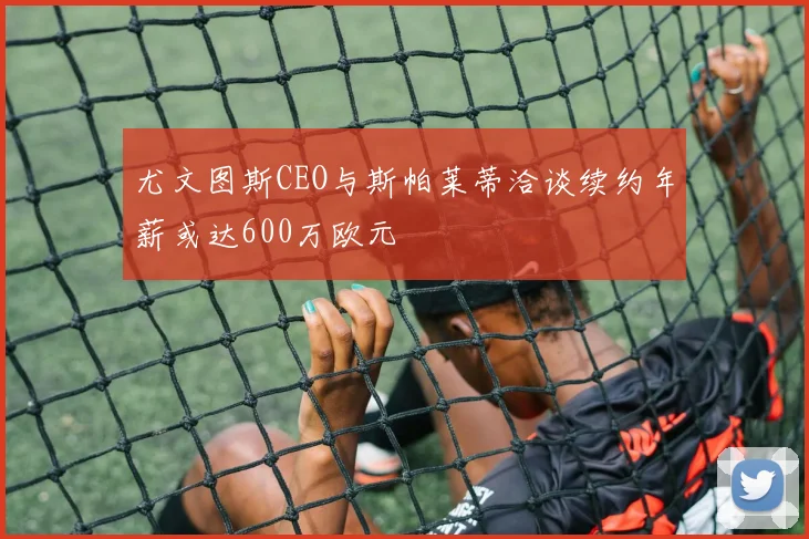 尤文图斯CEO与斯帕莱蒂洽谈续约年薪或达600万欧元