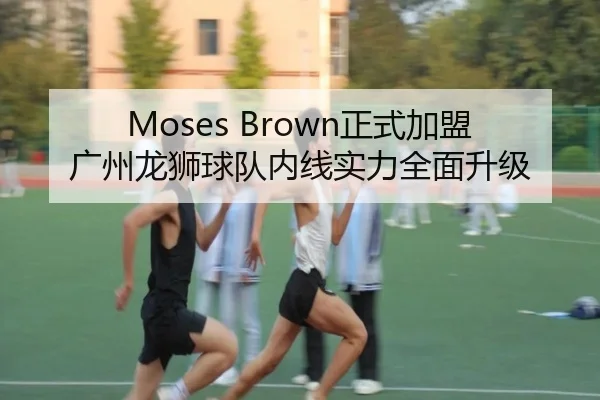 Moses Brown正式加盟广州龙狮球队内线实力全面升级 - mk.comapp