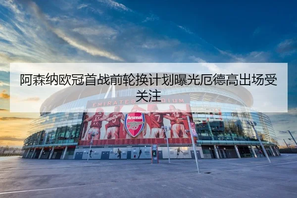 阿森纳欧冠首战前轮换计划曝光厄德高出场受关注 - mk.comapp
