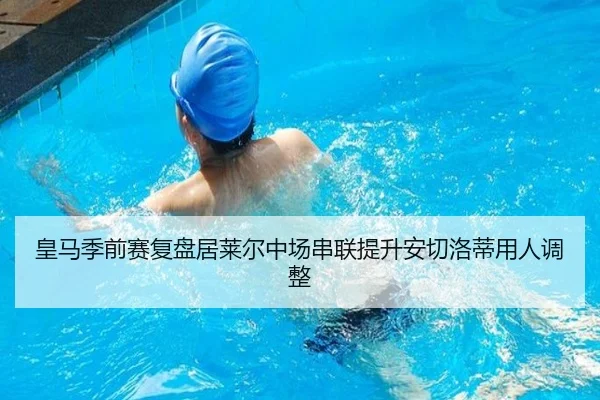 皇马季前赛复盘居莱尔中场串联提升安切洛蒂用人调整 - mk.comapp